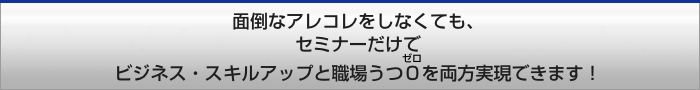 面倒なアレコレをしなくても、セミナーだけでセミナーだけでビジネス・スキルアップと職場うつ0を両方じつげんできます！